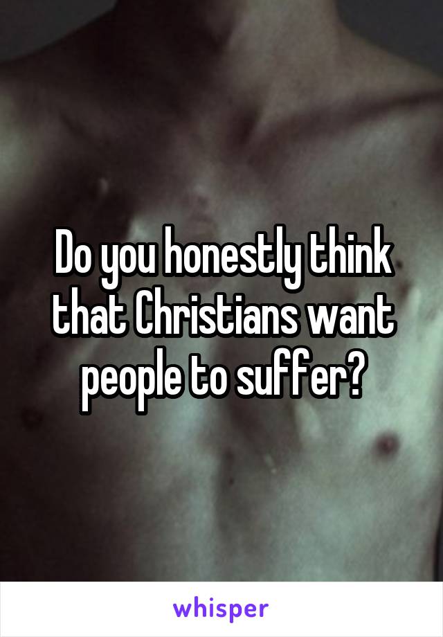 Do you honestly think that Christians want people to suffer?