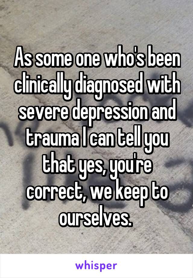 As some one who's been clinically diagnosed with severe depression and trauma I can tell you that yes, you're correct, we keep to ourselves. 