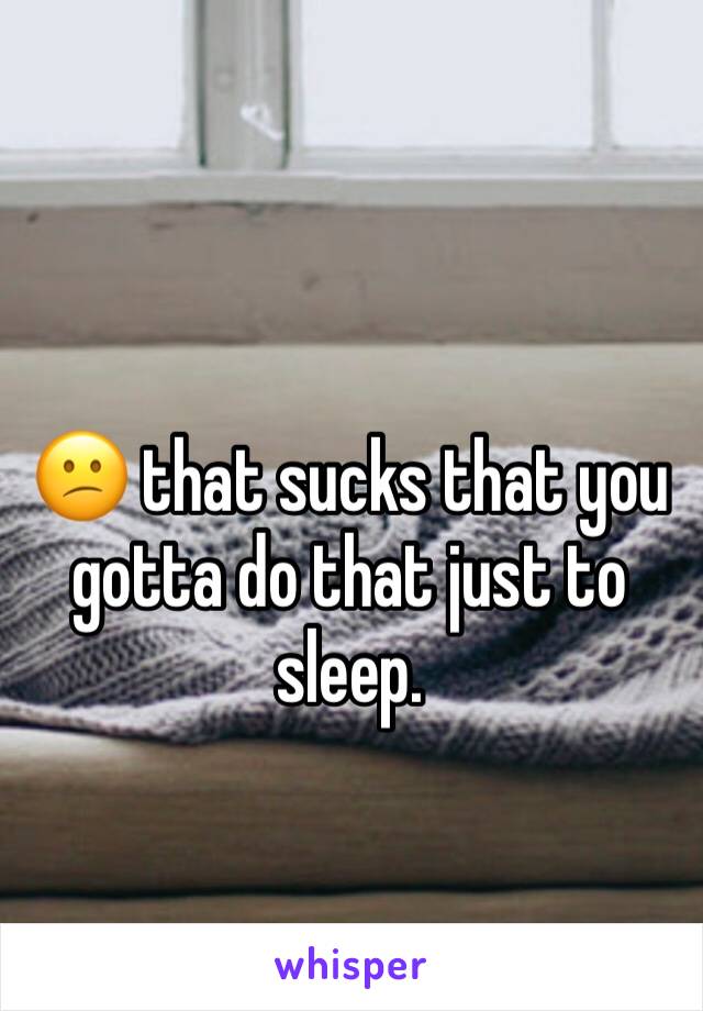 😕 that sucks that you gotta do that just to sleep.
