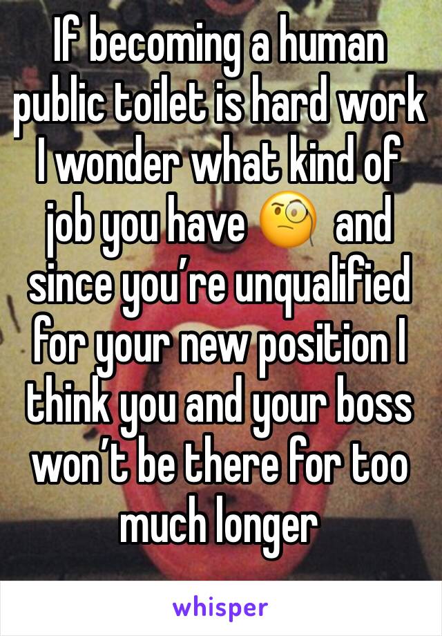 If becoming a human public toilet is hard work I wonder what kind of job you have 🧐  and since you’re unqualified for your new position I think you and your boss won’t be there for too much longer