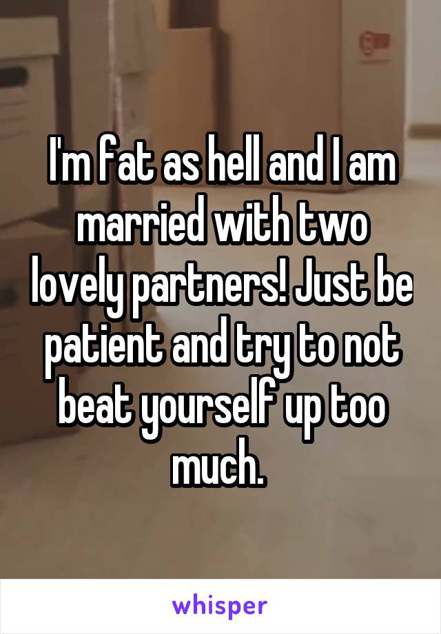 I'm fat as hell and I am married with two lovely partners! Just be patient and try to not beat yourself up too much. 