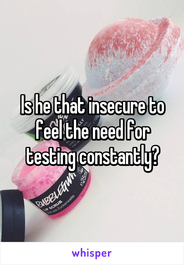 Is he that insecure to feel the need for testing constantly?