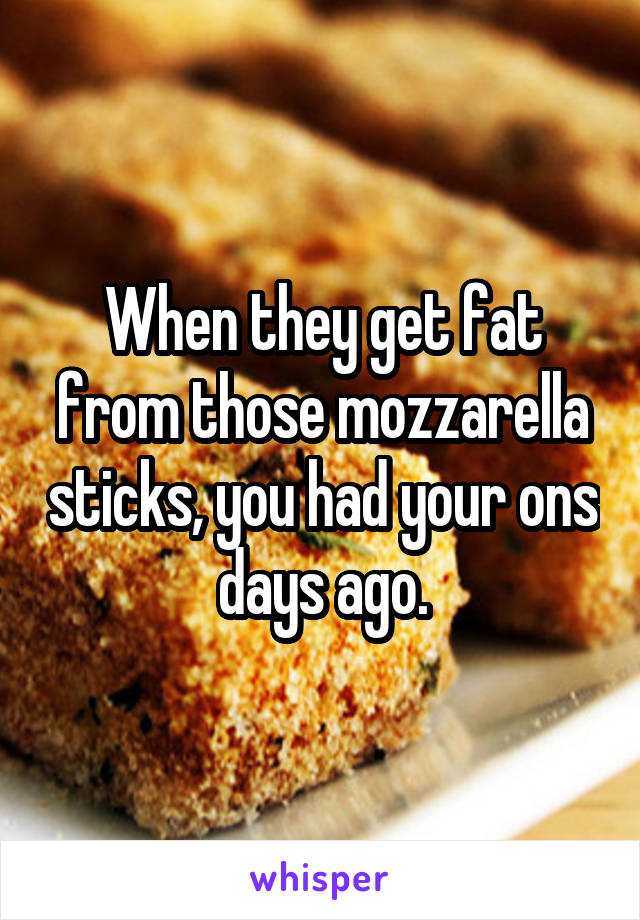 When they get fat from those mozzarella sticks, you had your ons days ago.