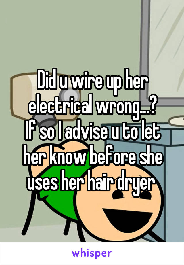 Did u wire up her electrical wrong...?
If so I advise u to let her know before she uses her hair dryer 