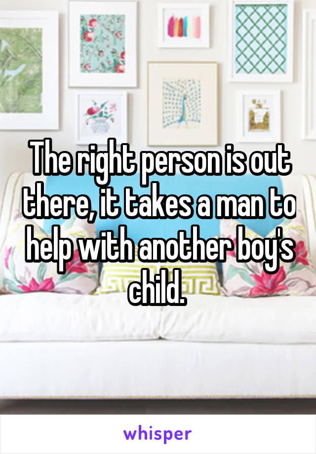 The right person is out there, it takes a man to help with another boy's child. 
