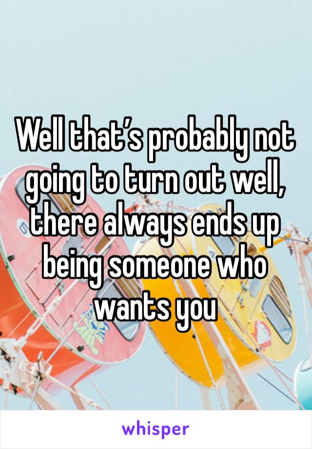 Well that’s probably not going to turn out well, there always ends up being someone who wants you