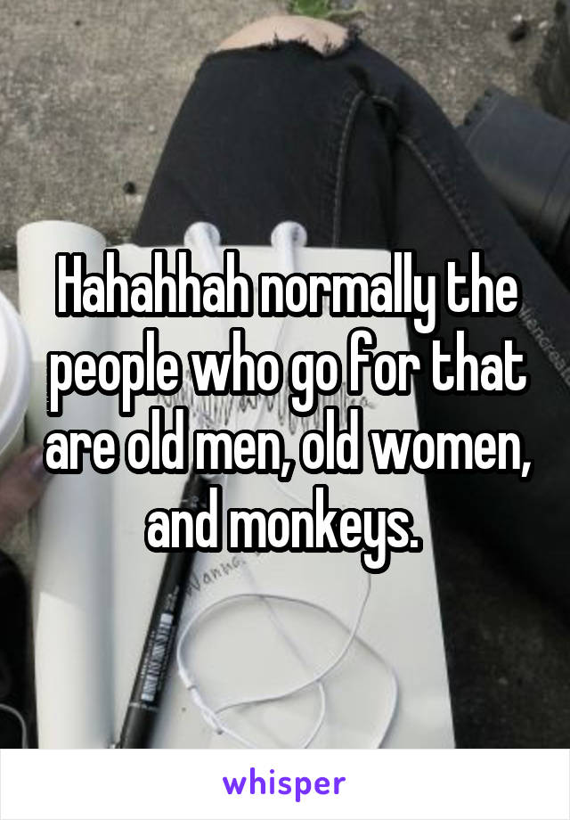 Hahahhah normally the people who go for that are old men, old women, and monkeys. 