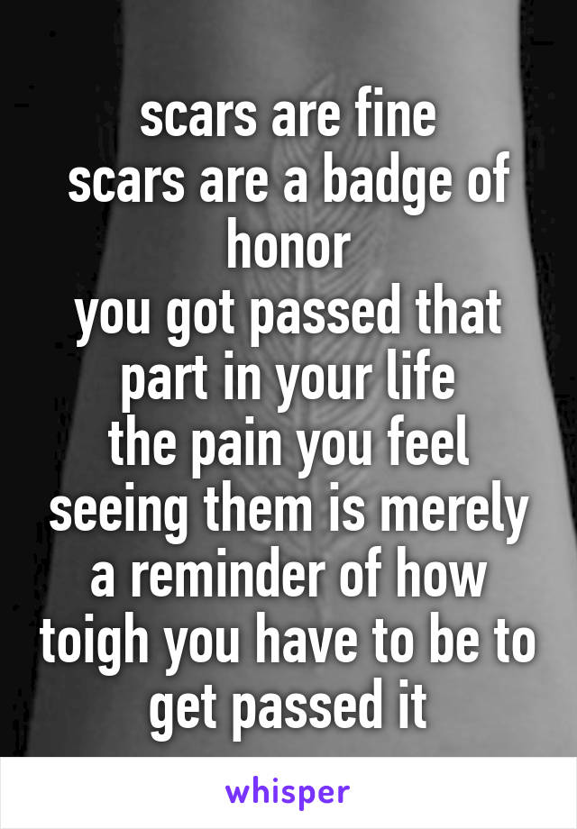 scars are fine
scars are a badge of honor
you got passed that part in your life
the pain you feel seeing them is merely a reminder of how toigh you have to be to get passed it