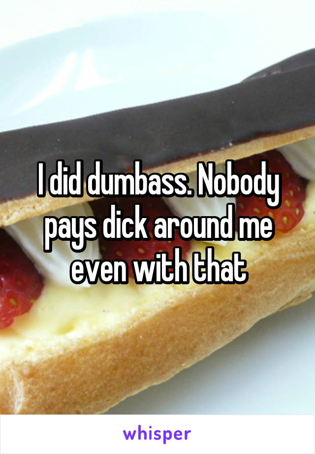 I did dumbass. Nobody pays dick around me even with that