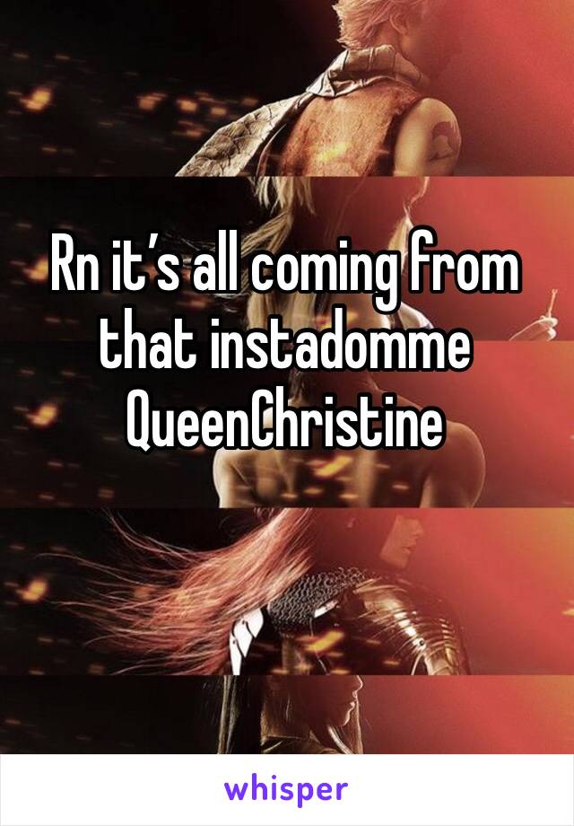 Rn it’s all coming from that instadomme QueenChristine