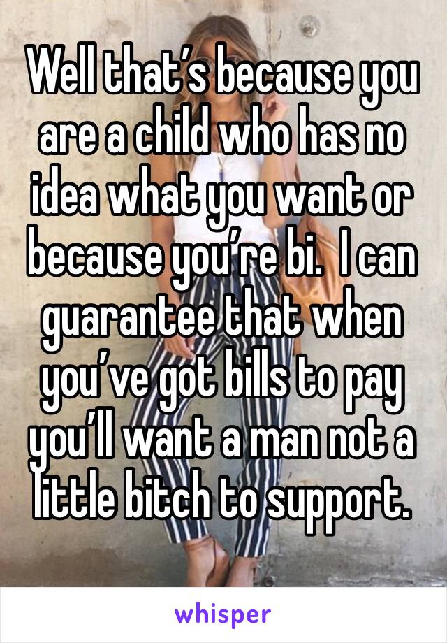 Well that’s because you are a child who has no idea what you want or because you’re bi.  I can guarantee that when you’ve got bills to pay you’ll want a man not a little bitch to support. 
