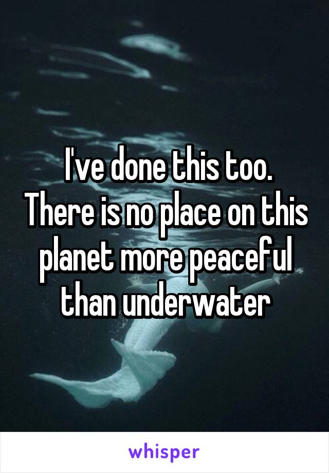  I've done this too. There is no place on this planet more peaceful than underwater