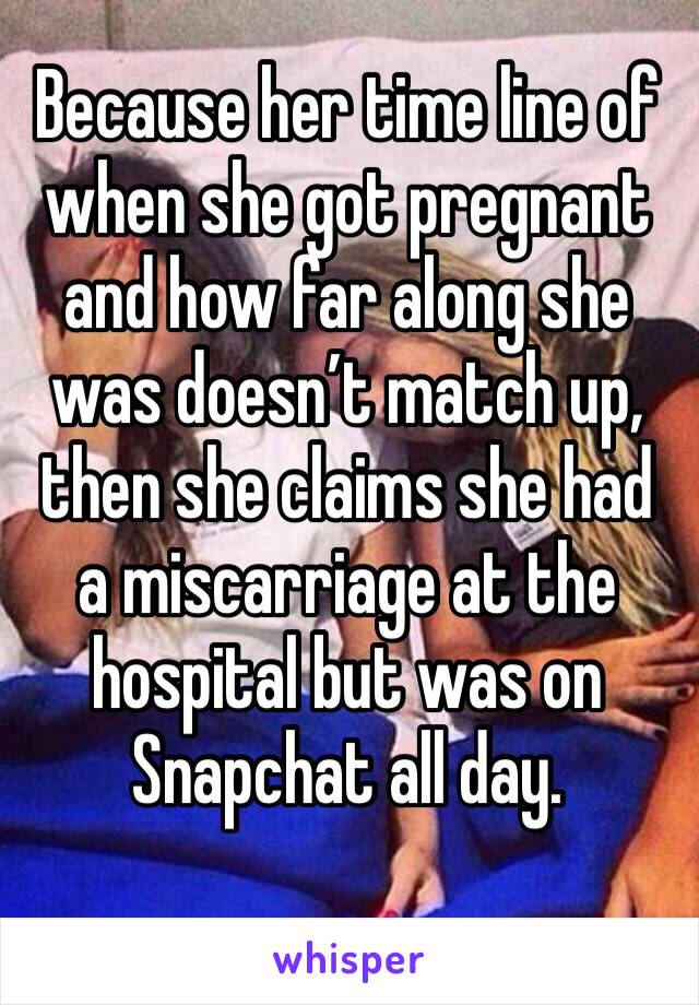 Because her time line of when she got pregnant and how far along she was doesn’t match up, then she claims she had a miscarriage at the hospital but was on Snapchat all day. 