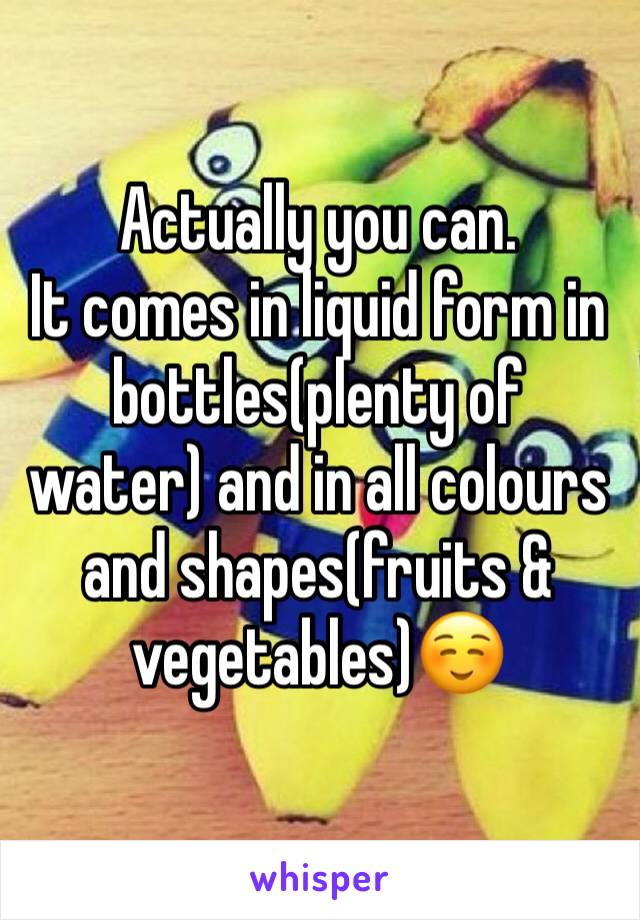 Actually you can. 
It comes in liquid form in bottles(plenty of water) and in all colours and shapes(fruits & vegetables)☺️