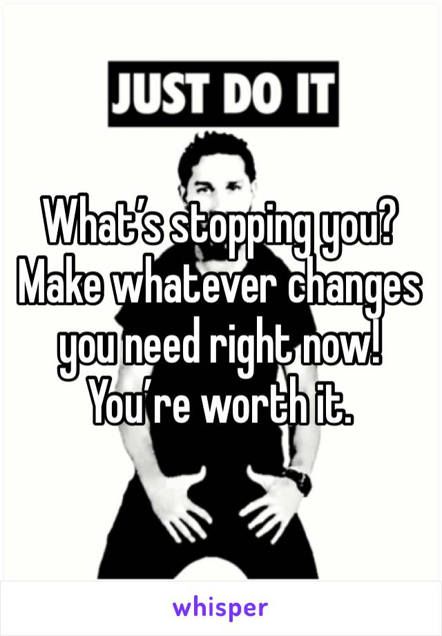 What’s stopping you? Make whatever changes you need right now! You’re worth it. 