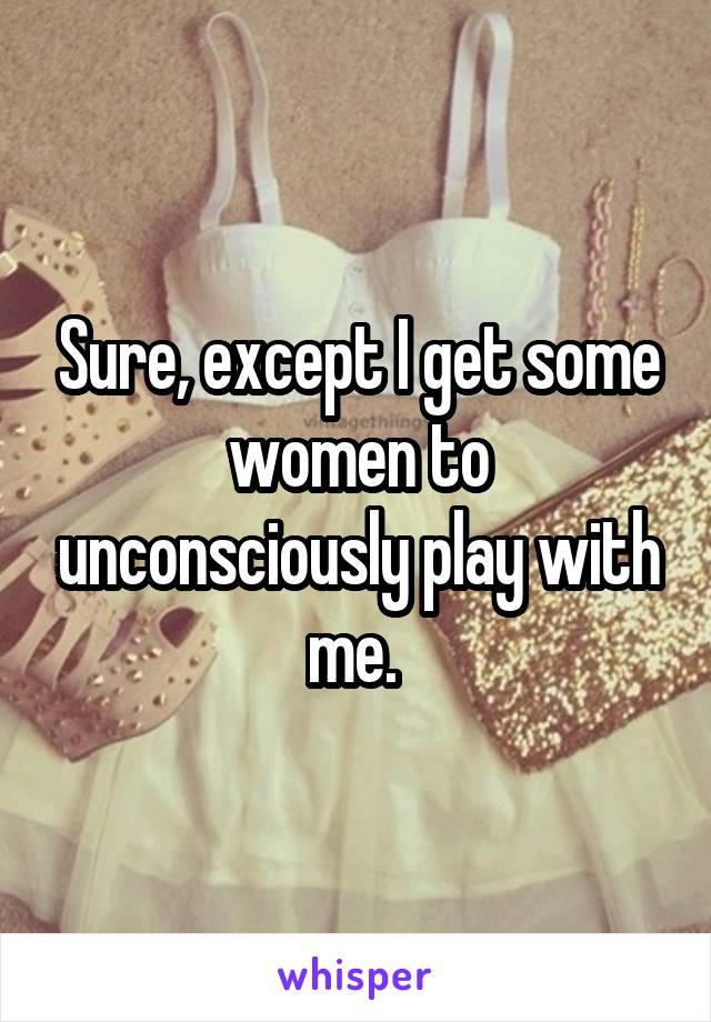 Sure, except I get some women to unconsciously play with me. 