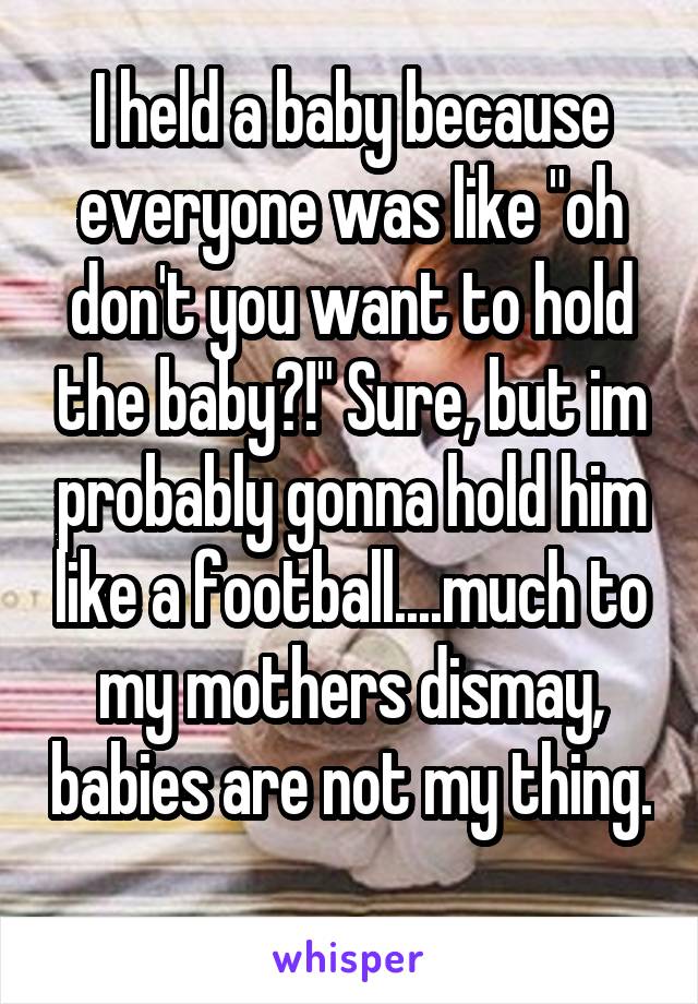I held a baby because everyone was like "oh don't you want to hold the baby?!" Sure, but im probably gonna hold him like a football....much to my mothers dismay, babies are not my thing. 
