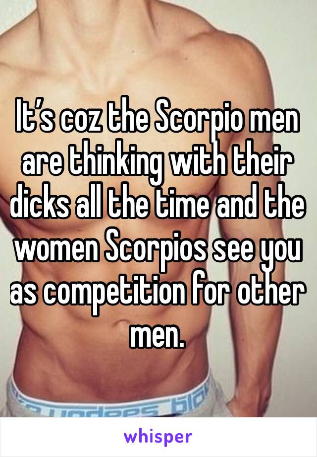 It’s coz the Scorpio men are thinking with their dicks all the time and the women Scorpios see you as competition for other men.