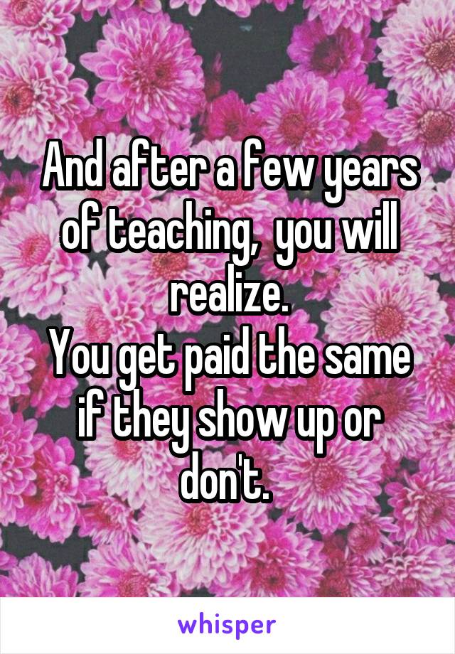 And after a few years of teaching,  you will realize.
You get paid the same if they show up or don't. 