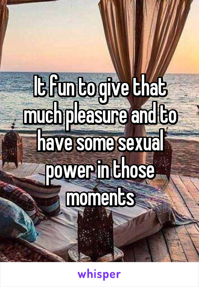 It fun to give that much pleasure and to have some sexual power in those moments