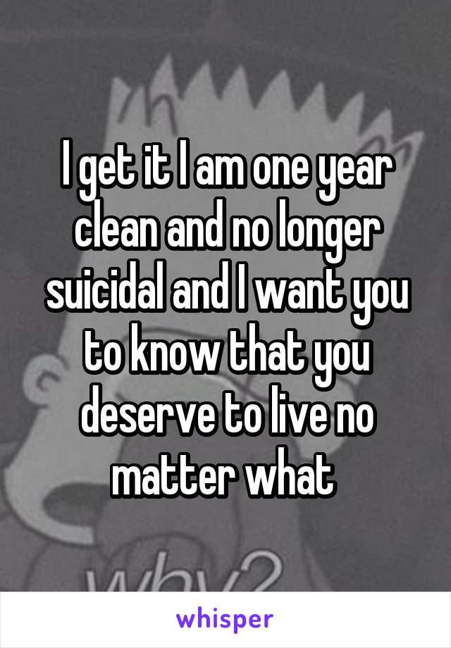 I get it I am one year clean and no longer suicidal and I want you to know that you deserve to live no matter what 