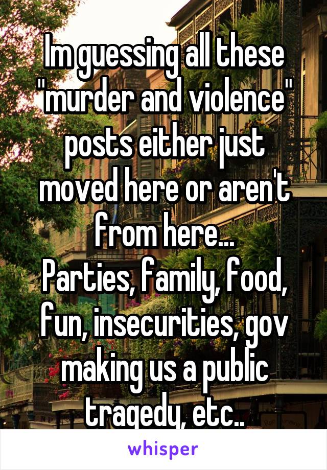 Im guessing all these "murder and violence" posts either just moved here or aren't from here...
Parties, family, food, fun, insecurities, gov making us a public tragedy, etc..