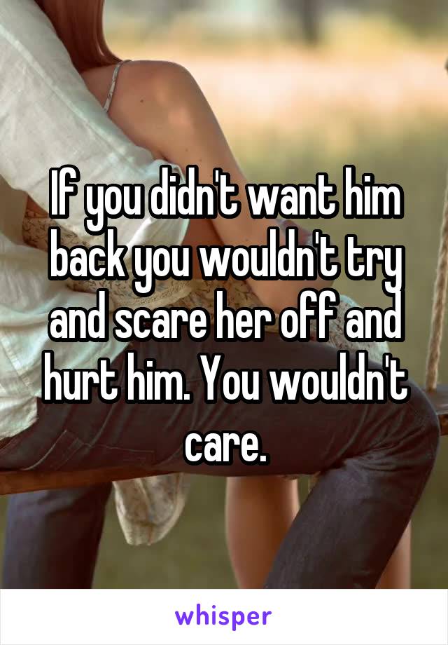 If you didn't want him back you wouldn't try and scare her off and hurt him. You wouldn't care.