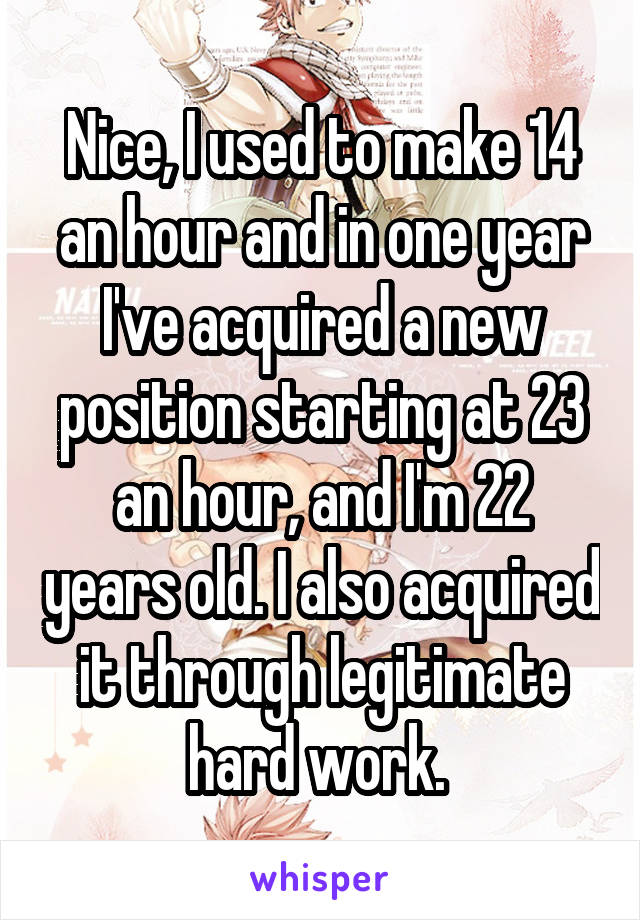 Nice, I used to make 14 an hour and in one year I've acquired a new position starting at 23 an hour, and I'm 22 years old. I also acquired it through legitimate hard work. 