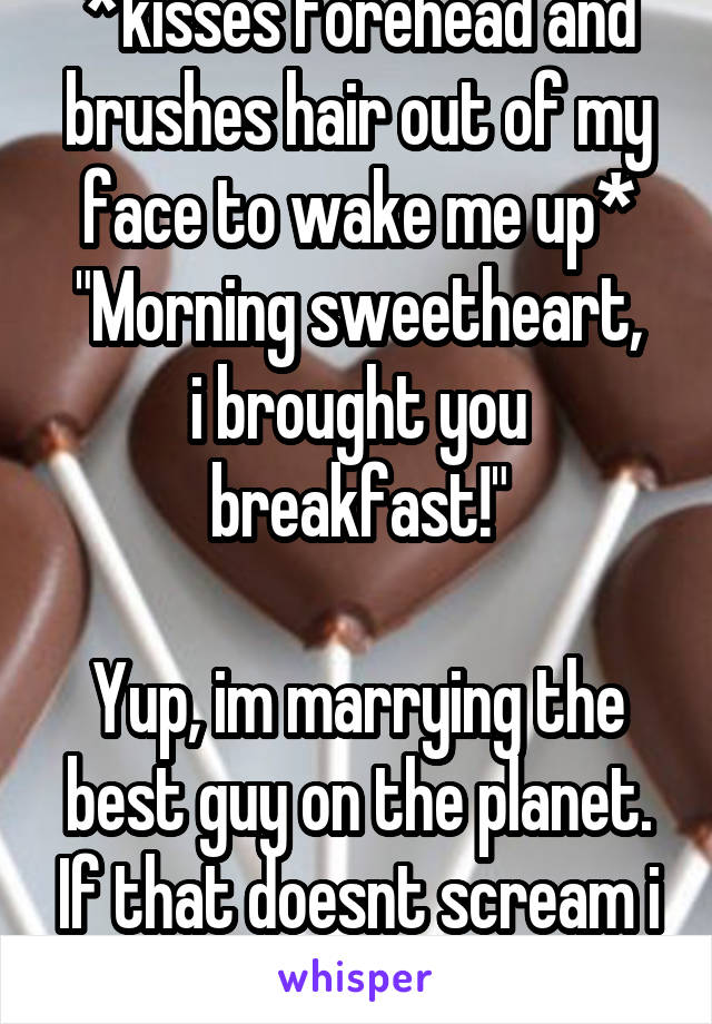 *kisses forehead and brushes hair out of my face to wake me up*
"Morning sweetheart, i brought you breakfast!"

Yup, im marrying the best guy on the planet. If that doesnt scream i love u nothing does