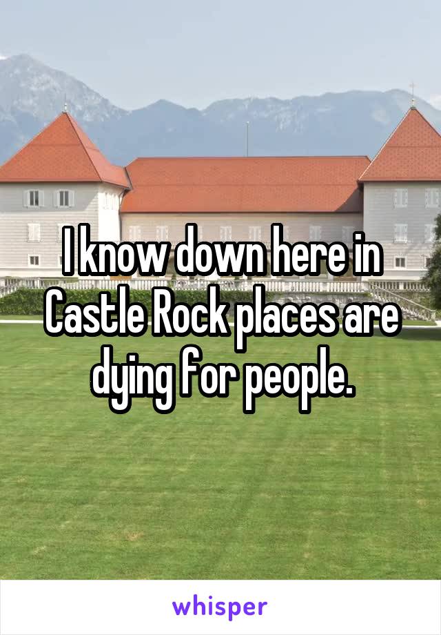 I know down here in Castle Rock places are dying for people.