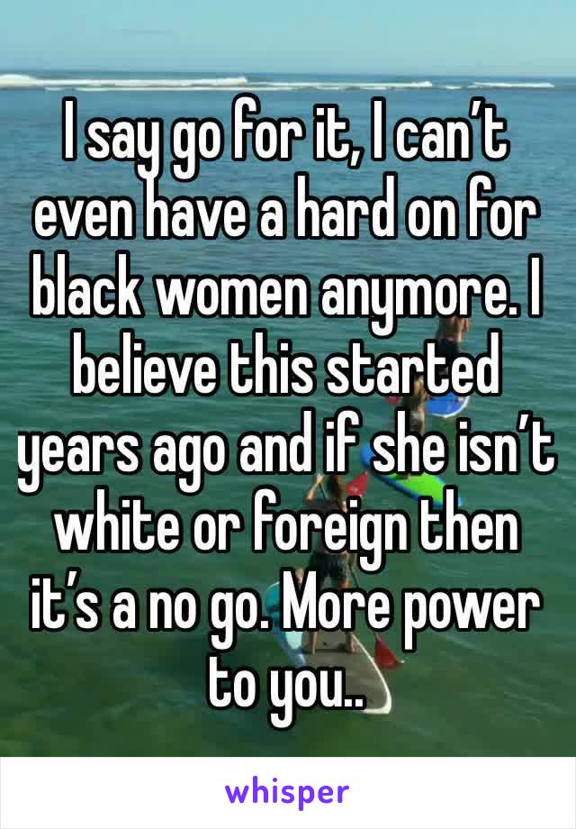 I say go for it, I can’t even have a hard on for black women anymore. I believe this started years ago and if she isn’t white or foreign then it’s a no go. More power to you..