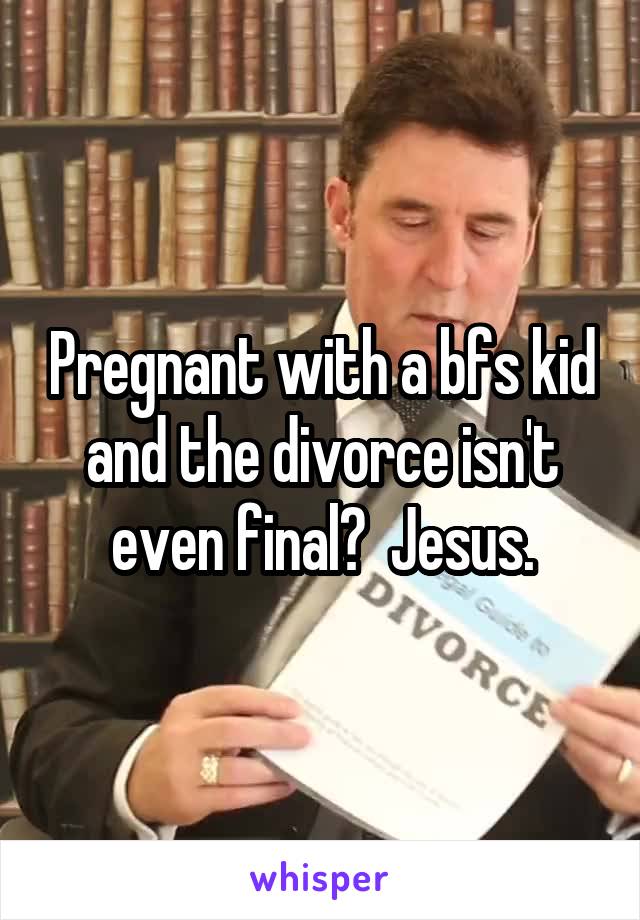 Pregnant with a bfs kid and the divorce isn't even final?  Jesus.