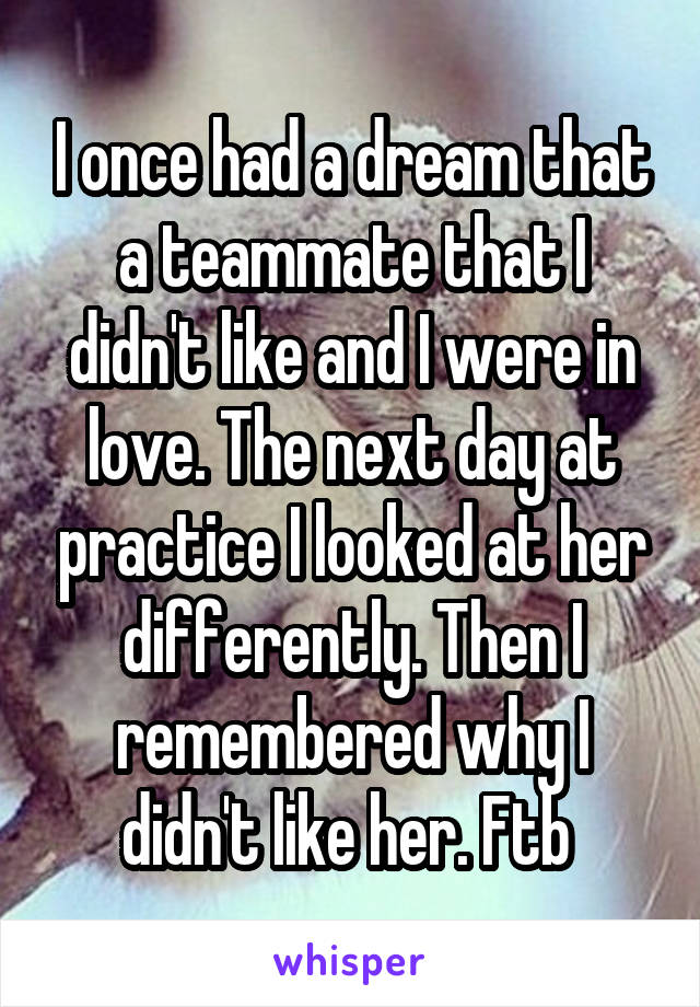 I once had a dream that a teammate that I didn't like and I were in love. The next day at practice I looked at her differently. Then I remembered why I didn't like her. Ftb 
