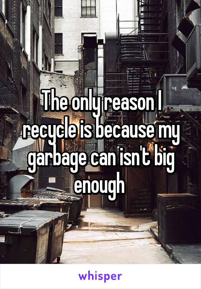 The only reason I recycle is because my garbage can isn't big enough 