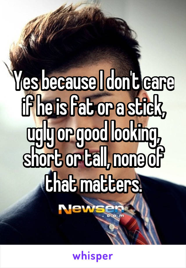 Yes because I don't care if he is fat or a stick, ugly or good looking, short or tall, none of that matters.