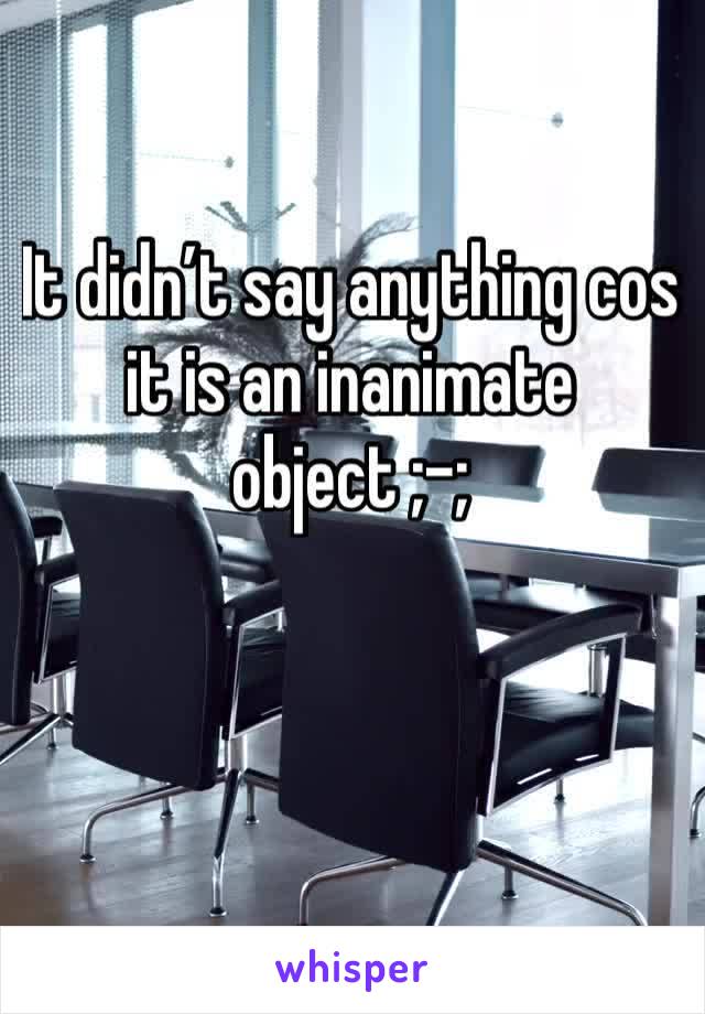 It didn’t say anything cos it is an inanimate object ;-;