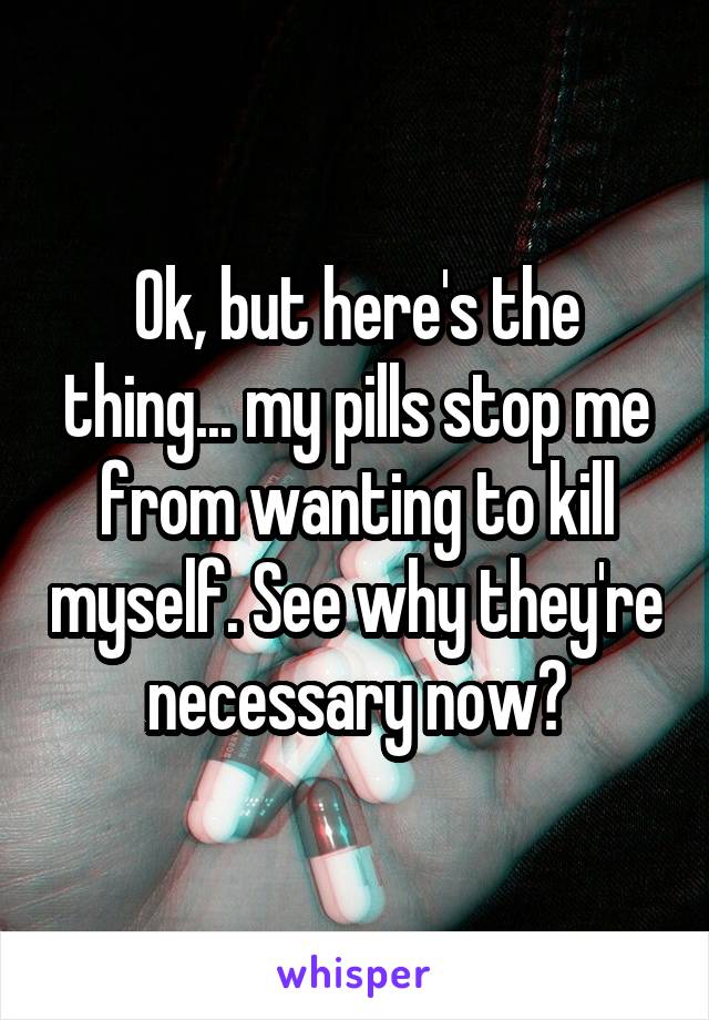 Ok, but here's the thing... my pills stop me from wanting to kill myself. See why they're necessary now?
