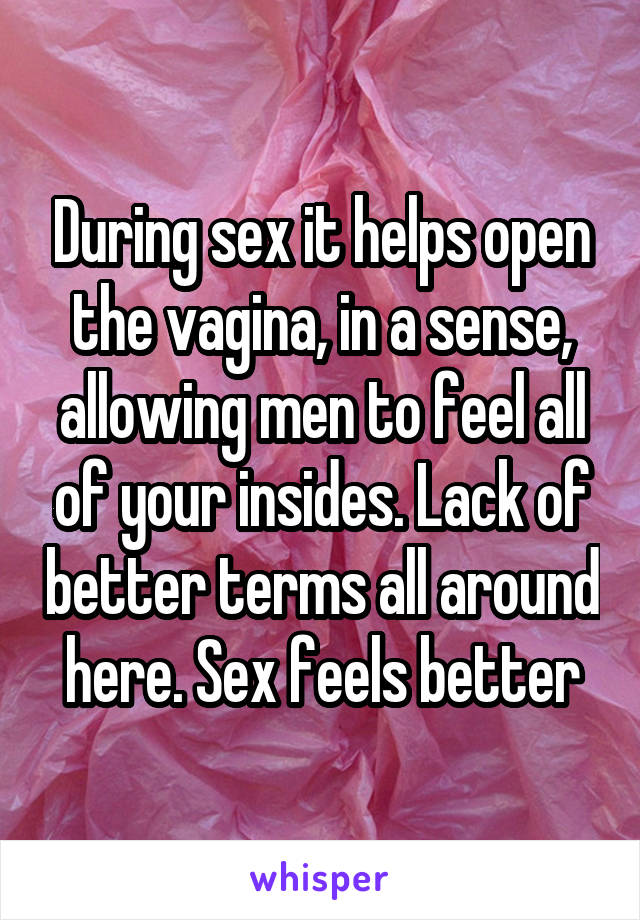 During sex it helps open the vagina, in a sense, allowing men to feel all of your insides. Lack of better terms all around here. Sex feels better