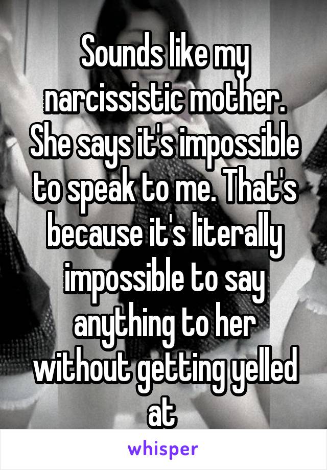 Sounds like my narcissistic mother. She says it's impossible to speak to me. That's because it's literally impossible to say anything to her without getting yelled at 