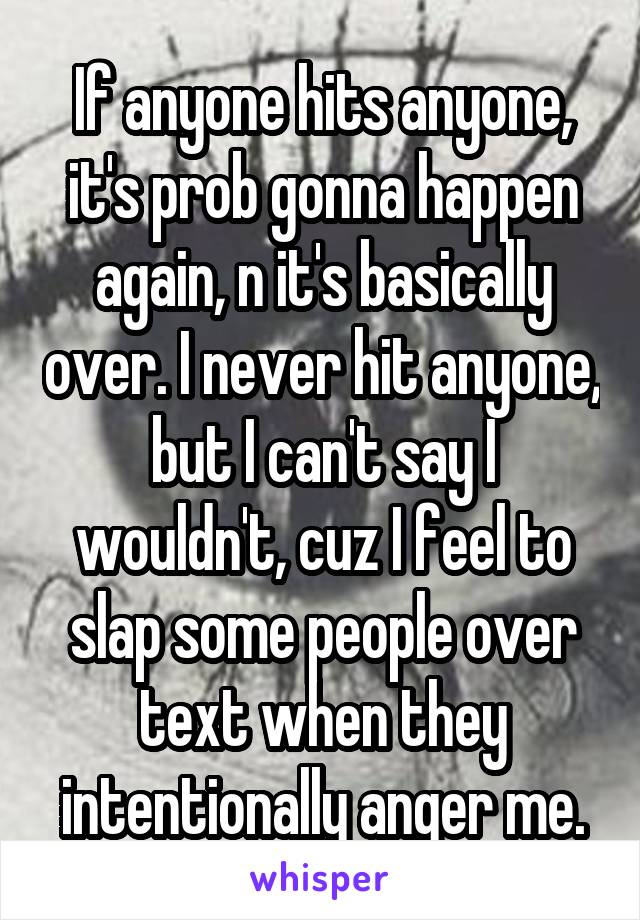 If anyone hits anyone, it's prob gonna happen again, n it's basically over. I never hit anyone, but I can't say I wouldn't, cuz I feel to slap some people over text when they intentionally anger me.