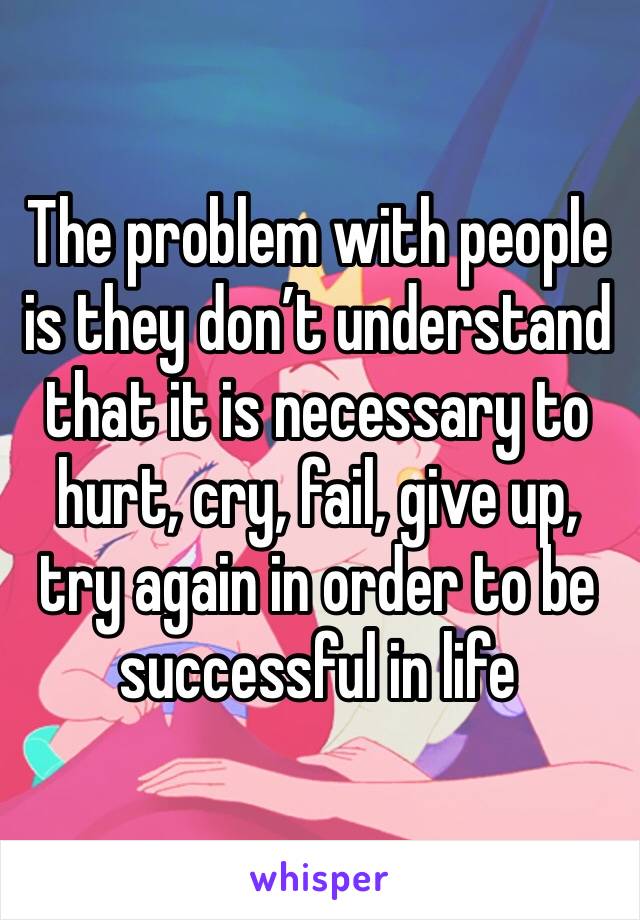 The problem with people is they don’t understand that it is necessary to hurt, cry, fail, give up, try again in order to be successful in life