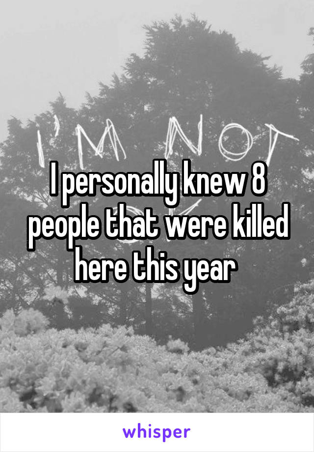 I personally knew 8 people that were killed here this year 