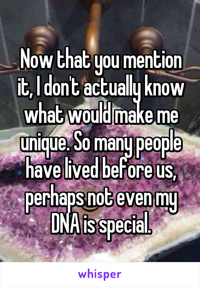 Now that you mention it, I don't actually know what would make me unique. So many people have lived before us, perhaps not even my DNA is special.