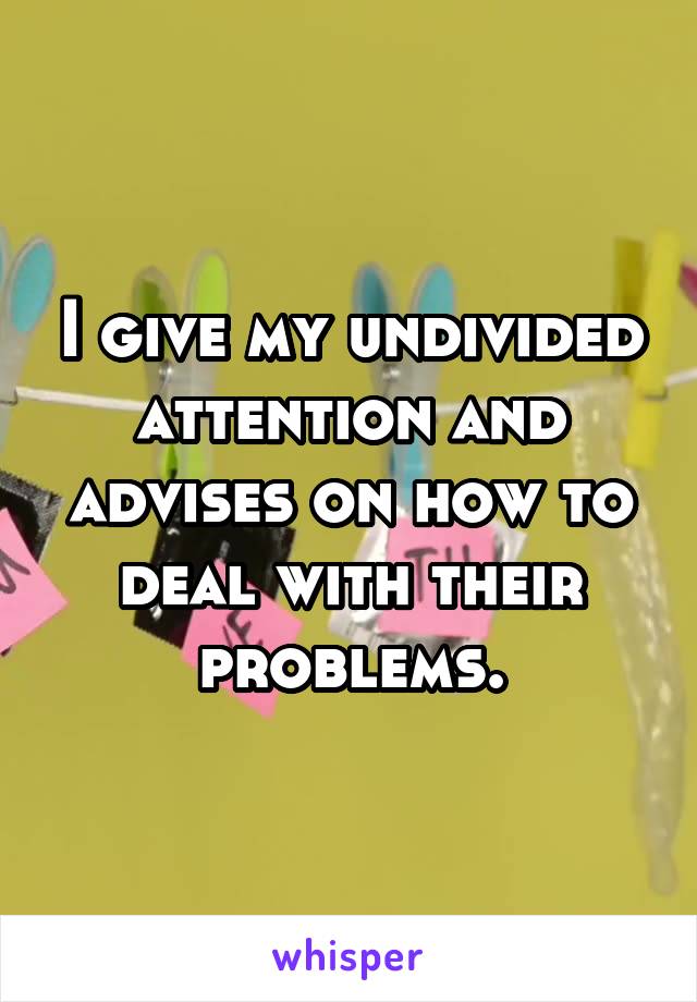 I give my undivided attention and advises on how to deal with their problems.