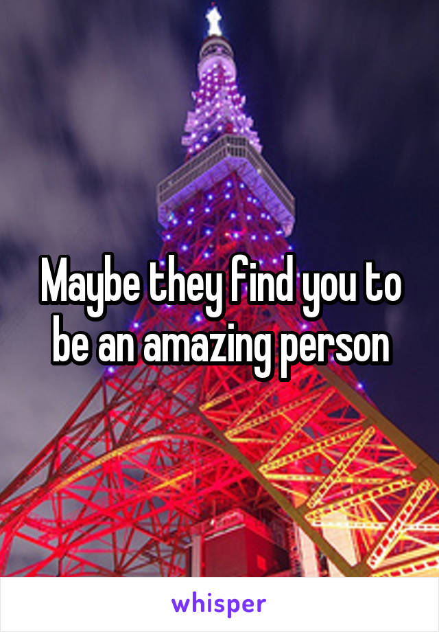 Maybe they find you to be an amazing person