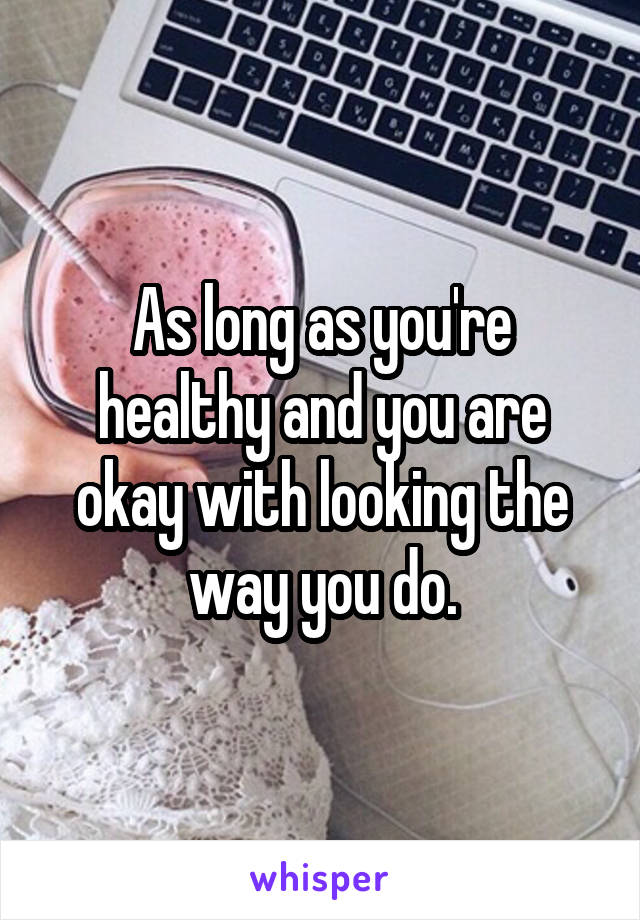 As long as you're healthy and you are okay with looking the way you do.