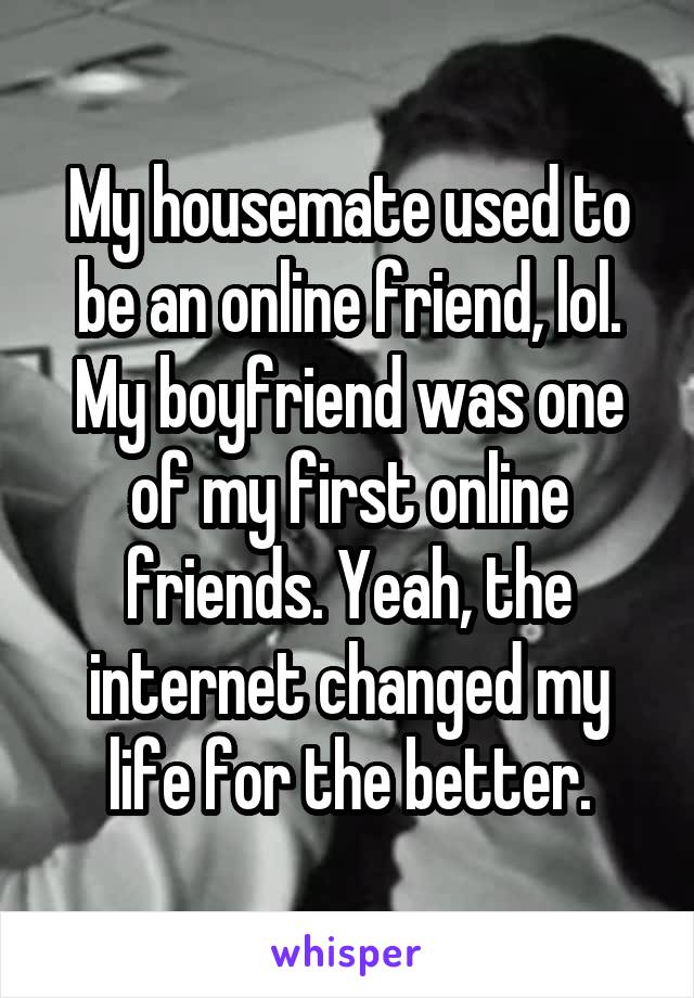 My housemate used to be an online friend, lol. My boyfriend was one of my first online friends. Yeah, the internet changed my life for the better.