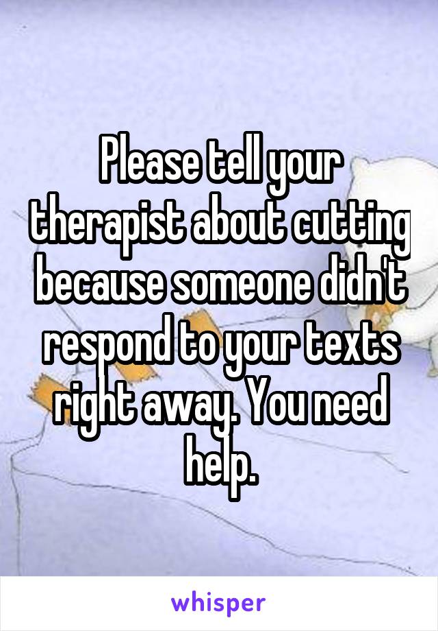 Please tell your therapist about cutting because someone didn't respond to your texts right away. You need help.