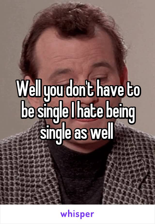Well you don't have to be single I hate being single as well 
