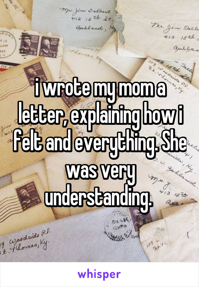 i wrote my mom a letter, explaining how i felt and everything. She was very understanding. 